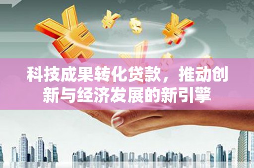 清溪科技成果转化贷款，推动创新与经济发展的新引擎