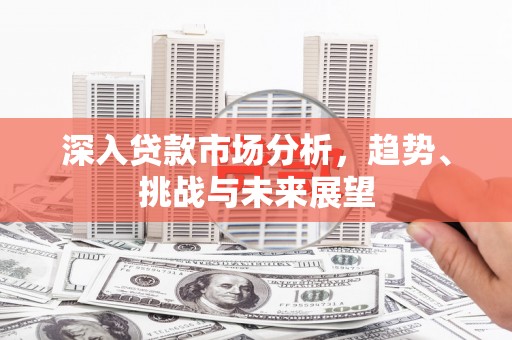 清溪深入贷款市场分析，趋势、挑战与未来展望